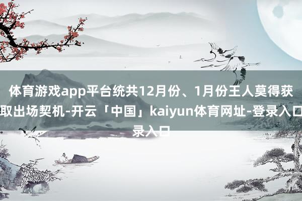 体育游戏app平台统共12月份、1月份王人莫得获取出场契机-开云「中国」kaiyun体育网址-登录入口