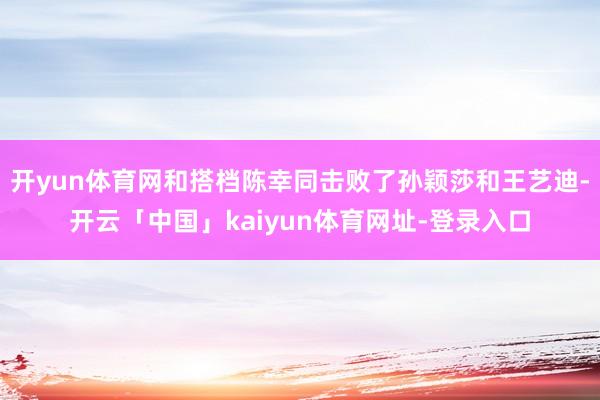 开yun体育网和搭档陈幸同击败了孙颖莎和王艺迪-开云「中国」kaiyun体育网址-登录入口