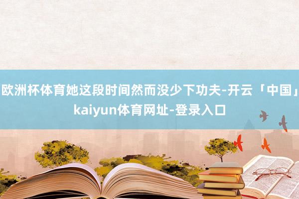 欧洲杯体育她这段时间然而没少下功夫-开云「中国」kaiyun体育网址-登录入口