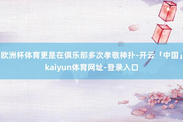 欧洲杯体育更是在俱乐部多次孝敬神扑-开云「中国」kaiyun体育网址-登录入口