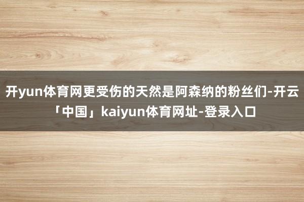 开yun体育网更受伤的天然是阿森纳的粉丝们-开云「中国」kaiyun体育网址-登录入口