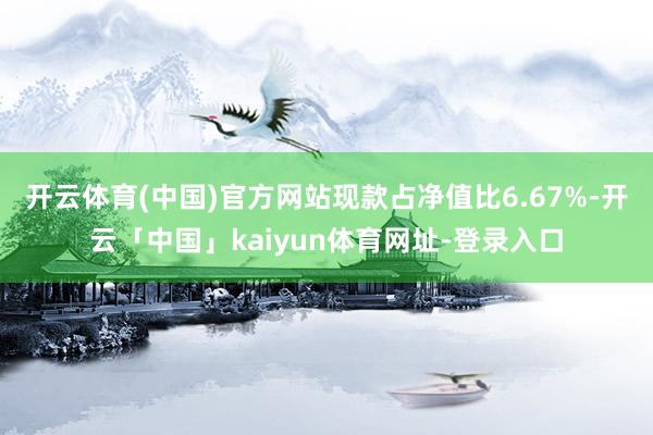 开云体育(中国)官方网站现款占净值比6.67%-开云「中国」kaiyun体育网址-登录入口