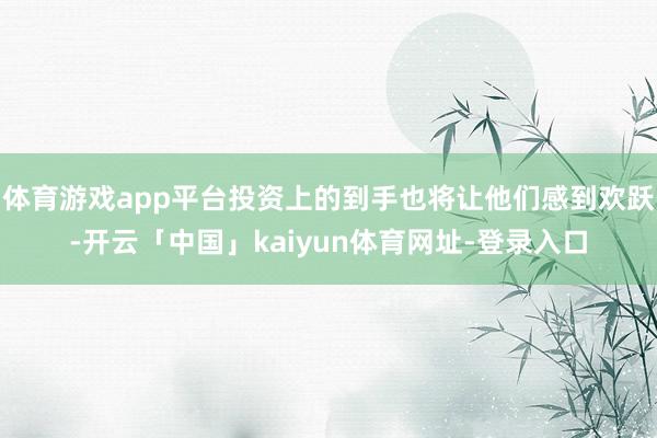 体育游戏app平台投资上的到手也将让他们感到欢跃-开云「中国」kaiyun体育网址-登录入口